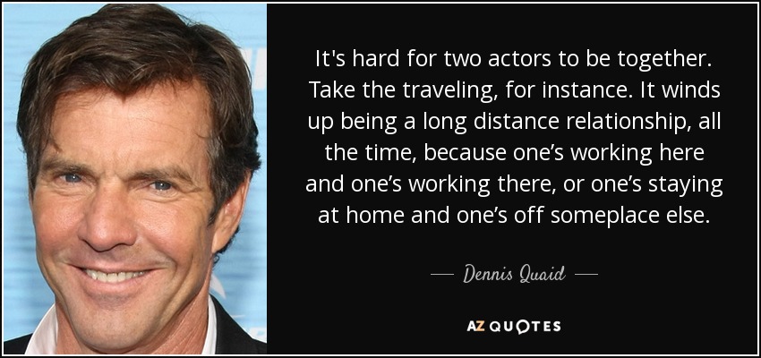It's hard for two actors to be together. Take the traveling, for instance. It winds up being a long distance relationship, all the time, because one’s working here and one’s working there, or one’s staying at home and one’s off someplace else. - Dennis Quaid