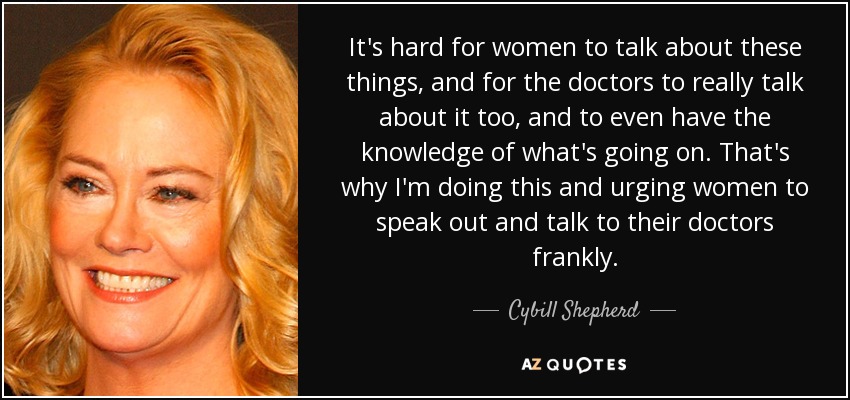 It's hard for women to talk about these things, and for the doctors to really talk about it too, and to even have the knowledge of what's going on. That's why I'm doing this and urging women to speak out and talk to their doctors frankly. - Cybill Shepherd