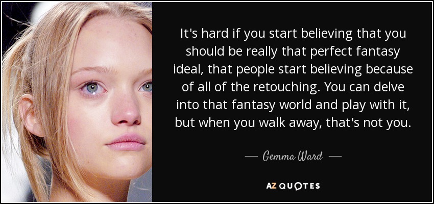 It's hard if you start believing that you should be really that perfect fantasy ideal, that people start believing because of all of the retouching. You can delve into that fantasy world and play with it, but when you walk away, that's not you. - Gemma Ward