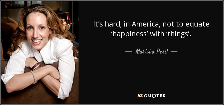 It’s hard, in America, not to equate ‘happiness’ with ‘things’. - Marisha Pessl