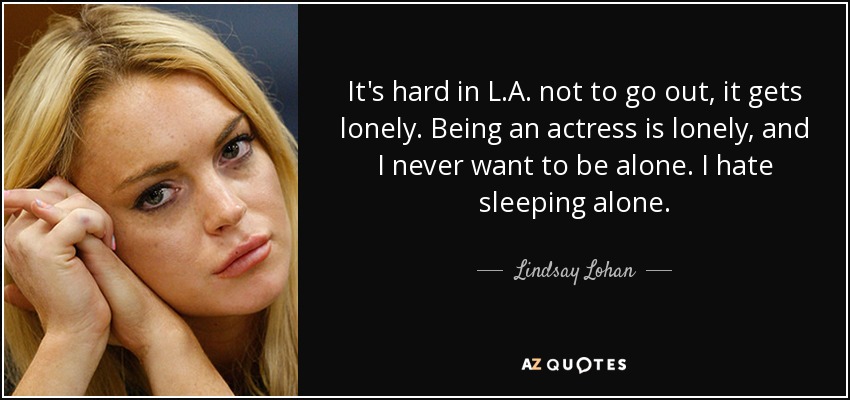 It's hard in L.A. not to go out, it gets lonely. Being an actress is lonely, and I never want to be alone. I hate sleeping alone. - Lindsay Lohan