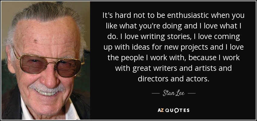 It's hard not to be enthusiastic when you like what you're doing and I love what I do. I love writing stories, I love coming up with ideas for new projects and I love the people I work with, because I work with great writers and artists and directors and actors. - Stan Lee