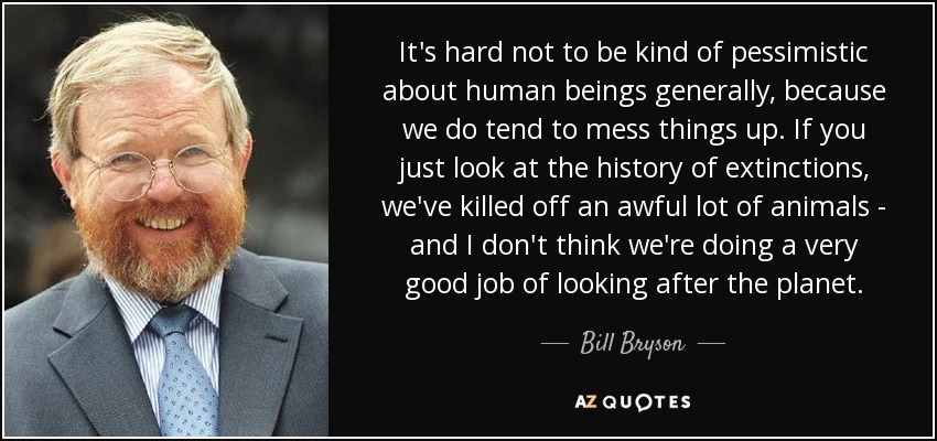 It's hard not to be kind of pessimistic about human beings generally, because we do tend to mess things up. If you just look at the history of extinctions, we've killed off an awful lot of animals - and I don't think we're doing a very good job of looking after the planet. - Bill Bryson