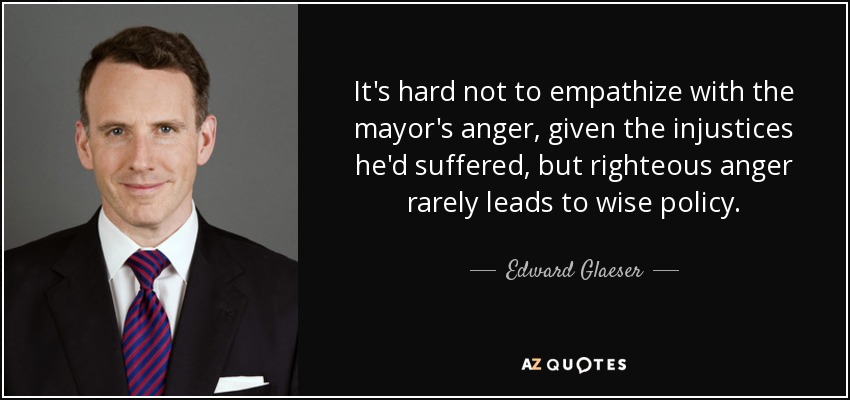 It's hard not to empathize with the mayor's anger, given the injustices he'd suffered, but righteous anger rarely leads to wise policy. - Edward Glaeser