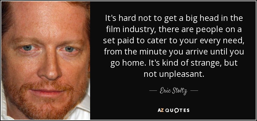 It's hard not to get a big head in the film industry, there are people on a set paid to cater to your every need, from the minute you arrive until you go home. It's kind of strange, but not unpleasant. - Eric Stoltz