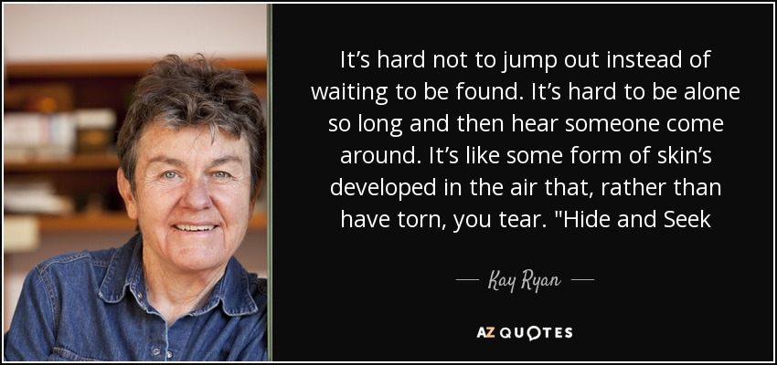 It’s hard not to jump out instead of waiting to be found. It’s hard to be alone so long and then hear someone come around. It’s like some form of skin’s developed in the air that, rather than have torn, you tear. 