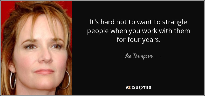 It's hard not to want to strangle people when you work with them for four years. - Lea Thompson