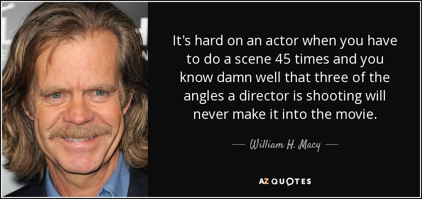 It's hard on an actor when you have to do a scene 45 times and you know damn well that three of the angles a director is shooting will never make it into the movie. - William H. Macy