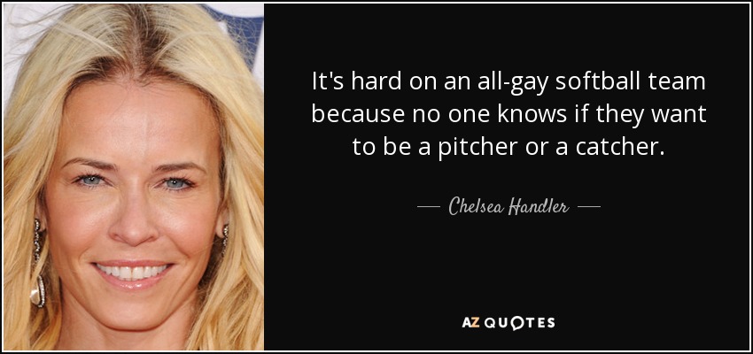 It's hard on an all-gay softball team because no one knows if they want to be a pitcher or a catcher. - Chelsea Handler