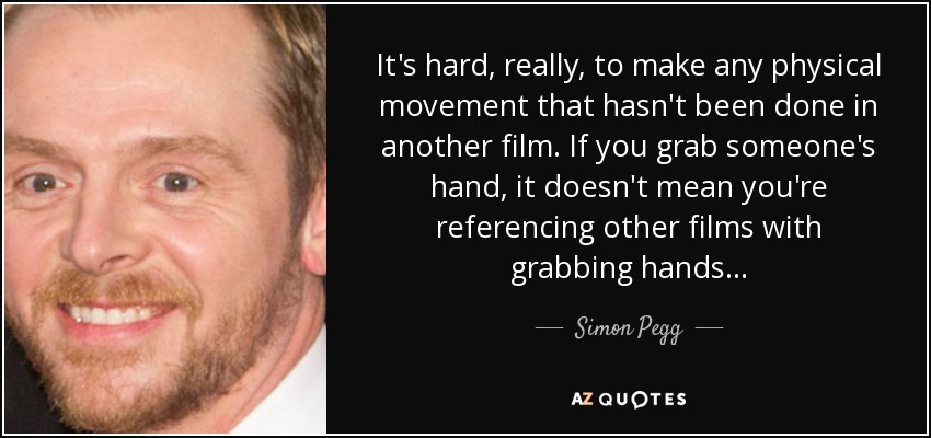 It's hard, really, to make any physical movement that hasn't been done in another film. If you grab someone's hand, it doesn't mean you're referencing other films with grabbing hands... - Simon Pegg