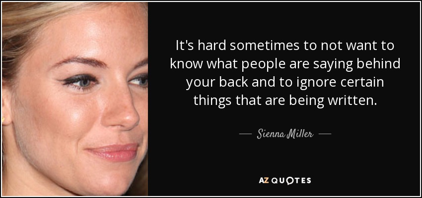 It's hard sometimes to not want to know what people are saying behind your back and to ignore certain things that are being written. - Sienna Miller