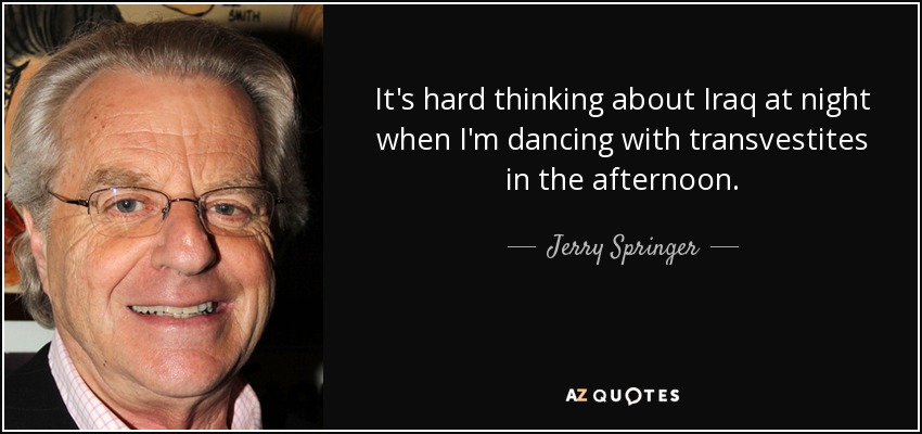 It's hard thinking about Iraq at night when I'm dancing with transvestites in the afternoon. - Jerry Springer