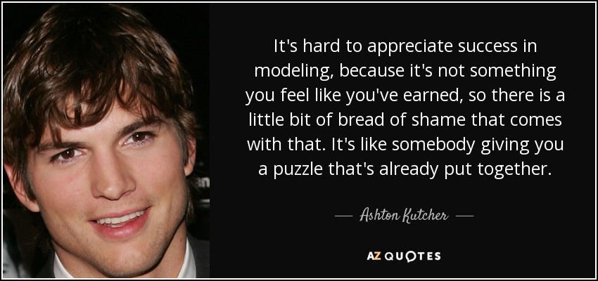 It's hard to appreciate success in modeling, because it's not something you feel like you've earned, so there is a little bit of bread of shame that comes with that. It's like somebody giving you a puzzle that's already put together. - Ashton Kutcher