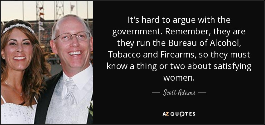 It's hard to argue with the government. Remember, they are they run the Bureau of Alcohol, Tobacco and Firearms, so they must know a thing or two about satisfying women. - Scott Adams