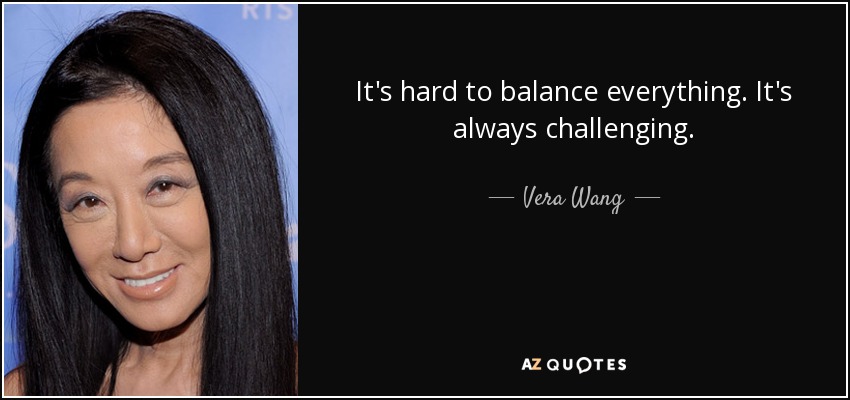 It's hard to balance everything. It's always challenging. - Vera Wang