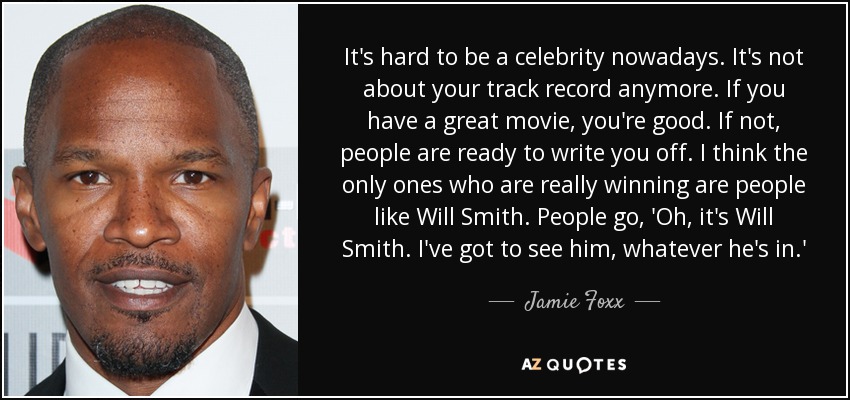 It's hard to be a celebrity nowadays. It's not about your track record anymore. If you have a great movie, you're good. If not, people are ready to write you off. I think the only ones who are really winning are people like Will Smith. People go, 'Oh, it's Will Smith. I've got to see him, whatever he's in.' - Jamie Foxx