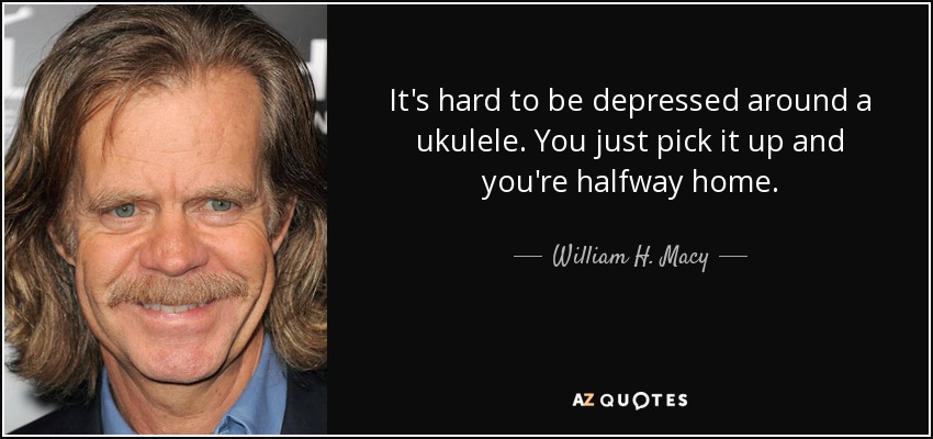 It's hard to be depressed around a ukulele. You just pick it up and you're halfway home. - William H. Macy