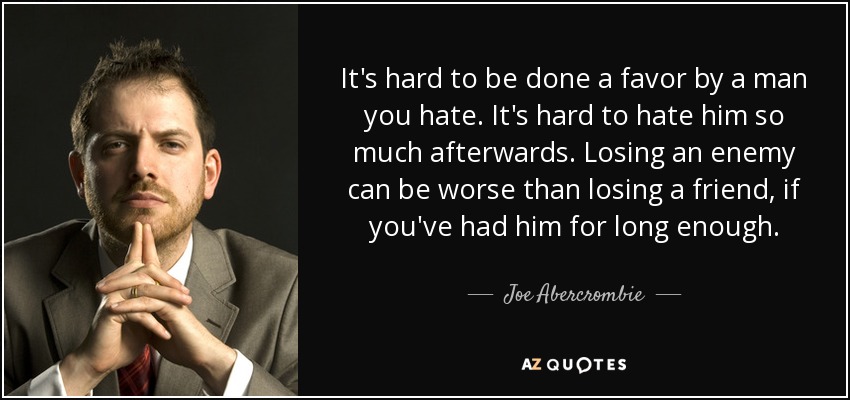 It's hard to be done a favor by a man you hate. It's hard to hate him so much afterwards. Losing an enemy can be worse than losing a friend, if you've had him for long enough. - Joe Abercrombie