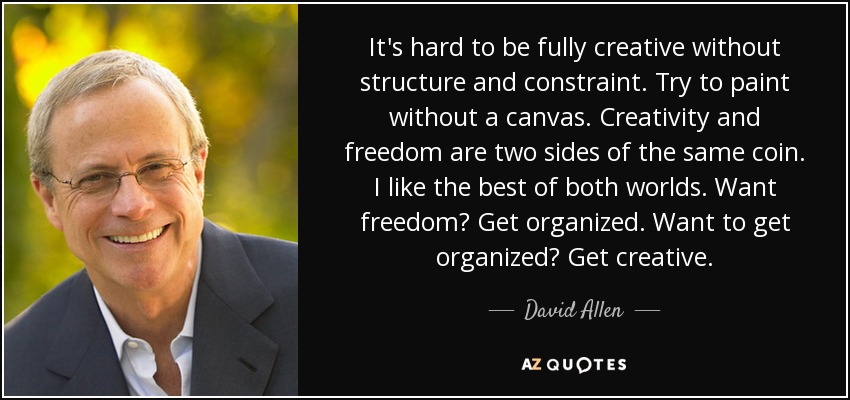 It's hard to be fully creative without structure and constraint. Try to paint without a canvas. Creativity and freedom are two sides of the same coin. I like the best of both worlds. Want freedom? Get organized. Want to get organized? Get creative. - David Allen