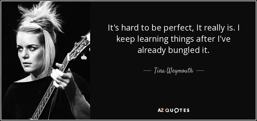 It's hard to be perfect, It really is. I keep learning things after I've already bungled it. - Tina Weymouth