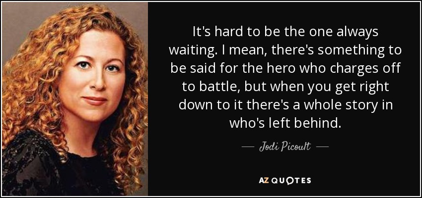 It's hard to be the one always waiting. I mean, there's something to be said for the hero who charges off to battle, but when you get right down to it there's a whole story in who's left behind. - Jodi Picoult
