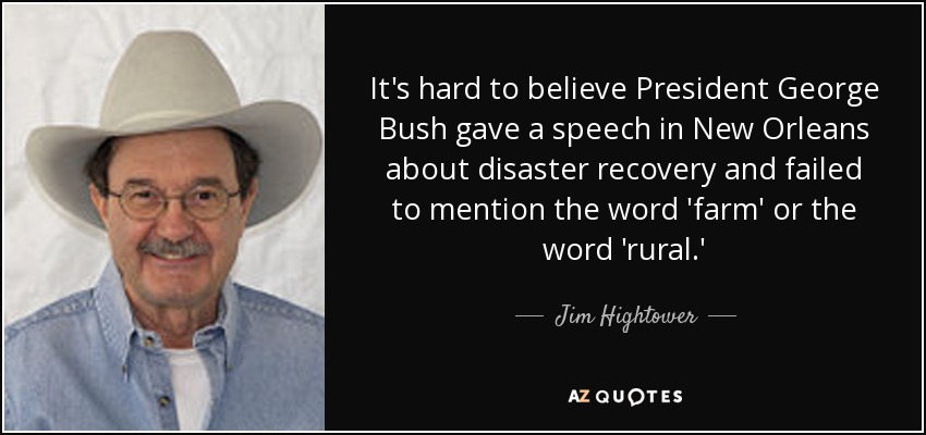 It's hard to believe President George Bush gave a speech in New Orleans about disaster recovery and failed to mention the word 'farm' or the word 'rural.' - Jim Hightower