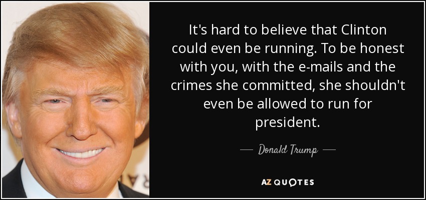 It's hard to believe that Clinton could even be running. To be honest with you, with the e-mails and the crimes she committed, she shouldn't even be allowed to run for president. - Donald Trump