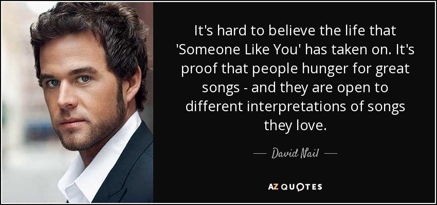It's hard to believe the life that 'Someone Like You' has taken on. It's proof that people hunger for great songs - and they are open to different interpretations of songs they love. - David Nail