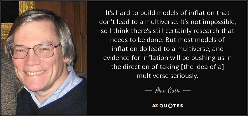 It’s hard to build models of inflation that don't lead to a multiverse. It’s not impossible, so I think there’s still certainly research that needs to be done. But most models of inflation do lead to a multiverse, and evidence for inflation will be pushing us in the direction of taking [the idea of a] multiverse seriously. - Alan Guth