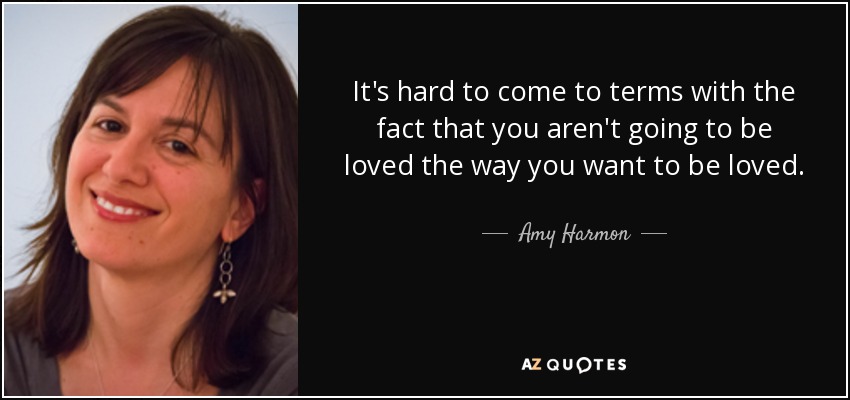 It's hard to come to terms with the fact that you aren't going to be loved the way you want to be loved. - Amy Harmon