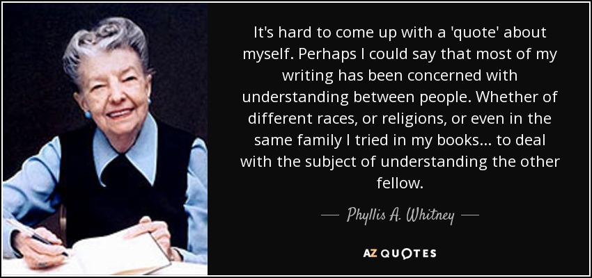 It's hard to come up with a 'quote' about myself. Perhaps I could say that most of my writing has been concerned with understanding between people. Whether of different races, or religions, or even in the same family I tried in my books... to deal with the subject of understanding the other fellow. - Phyllis A. Whitney