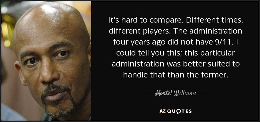 It's hard to compare. Different times, different players. The administration four years ago did not have 9/11. I could tell you this; this particular administration was better suited to handle that than the former. - Montel Williams