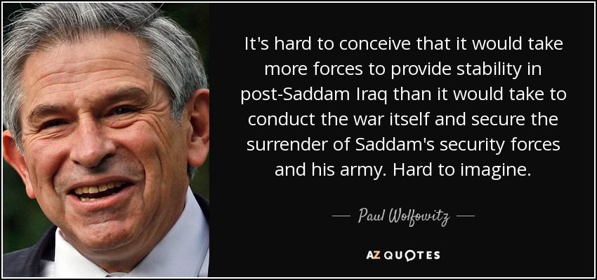 It's hard to conceive that it would take more forces to provide stability in post-Saddam Iraq than it would take to conduct the war itself and secure the surrender of Saddam's security forces and his army. Hard to imagine. - Paul Wolfowitz