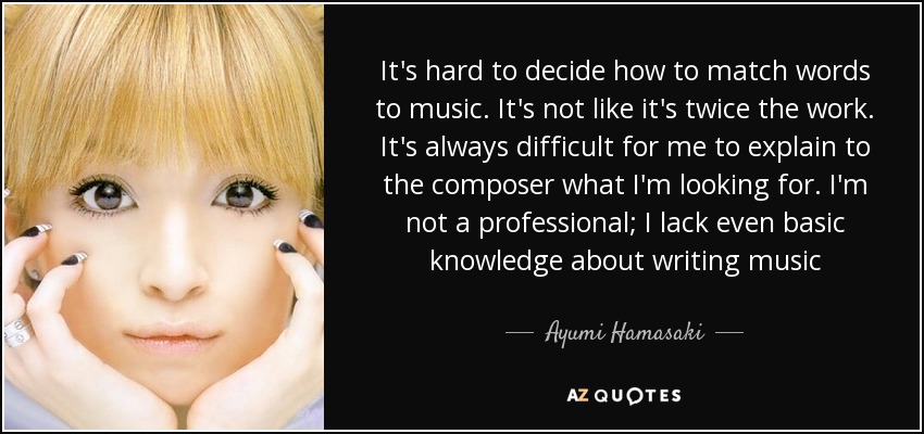 It's hard to decide how to match words to music. It's not like it's twice the work. It's always difficult for me to explain to the composer what I'm looking for. I'm not a professional; I lack even basic knowledge about writing music - Ayumi Hamasaki