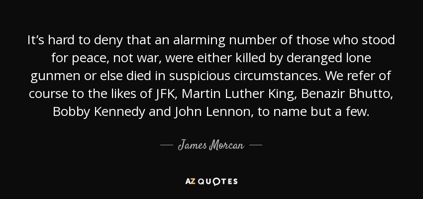 It’s hard to deny that an alarming number of those who stood for peace, not war, were either killed by deranged lone gunmen or else died in suspicious circumstances. We refer of course to the likes of JFK, Martin Luther King, Benazir Bhutto, Bobby Kennedy and John Lennon, to name but a few. - James Morcan