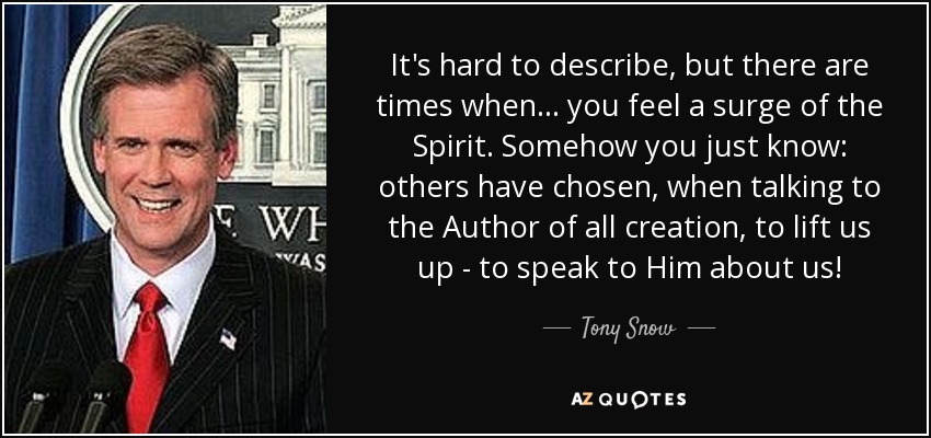 It's hard to describe, but there are times when... you feel a surge of the Spirit. Somehow you just know: others have chosen, when talking to the Author of all creation, to lift us up - to speak to Him about us! - Tony Snow