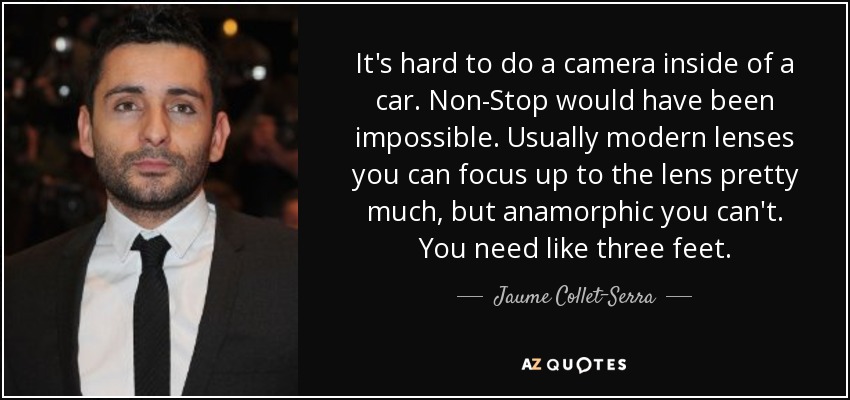 It's hard to do a camera inside of a car. Non-Stop would have been impossible. Usually modern lenses you can focus up to the lens pretty much, but anamorphic you can't. You need like three feet. - Jaume Collet-Serra