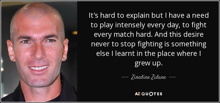 It's hard to explain but I have a need to play intensely every day, to fight every match hard. And this desire never to stop fighting is something else I learnt in the place where I grew up. - Zinedine Zidane