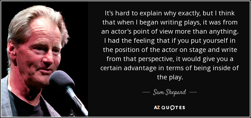 It's hard to explain why exactly, but I think that when I began writing plays, it was from an actor's point of view more than anything. I had the feeling that if you put yourself in the position of the actor on stage and write from that perspective, it would give you a certain advantage in terms of being inside of the play. - Sam Shepard