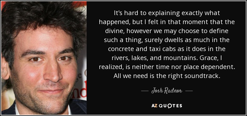 It's hard to explaining exactly what happened, but I felt in that moment that the divine, however we may choose to define such a thing, surely dwells as much in the concrete and taxi cabs as it does in the rivers, lakes, and mountains. Grace, I realized, is neither time nor place dependent. All we need is the right soundtrack. - Josh Radnor