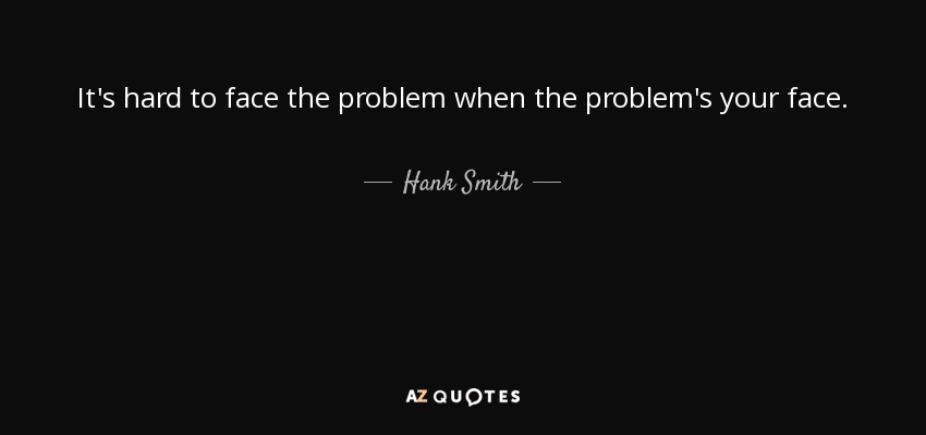 It's hard to face the problem when the problem's your face. - Hank Smith