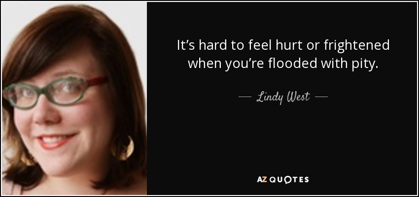It’s hard to feel hurt or frightened when you’re flooded with pity. - Lindy West