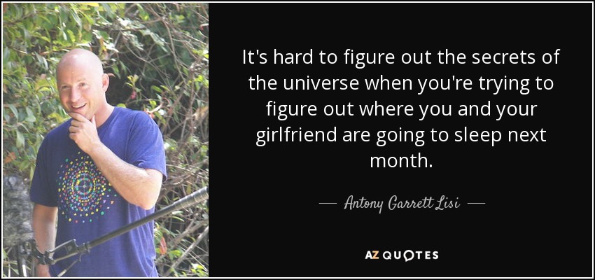 It's hard to figure out the secrets of the universe when you're trying to figure out where you and your girlfriend are going to sleep next month. - Antony Garrett Lisi