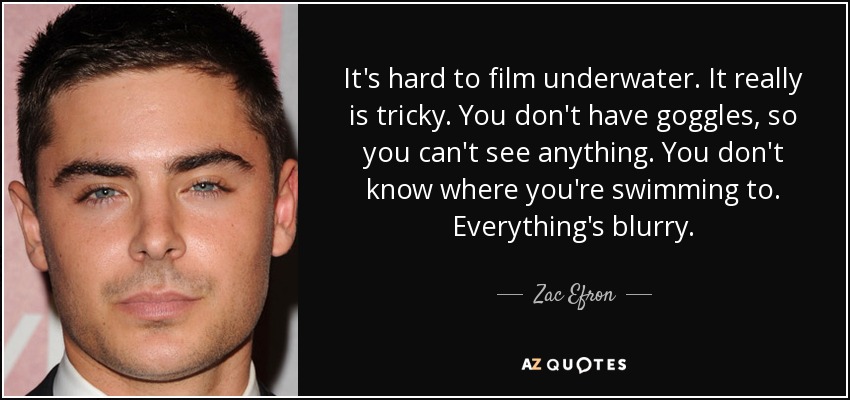 It's hard to film underwater. It really is tricky. You don't have goggles, so you can't see anything. You don't know where you're swimming to. Everything's blurry. - Zac Efron