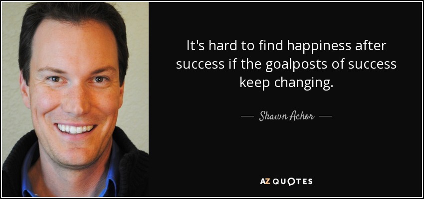 It's hard to find happiness after success if the goalposts of success keep changing. - Shawn Achor