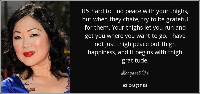 It's hard to find peace with your thighs, but when they chafe, try to be grateful for them. Your thighs let you run and get you where you want to go. I have not just thigh peace but thigh happiness, and it begins with thigh gratitude. - Margaret Cho