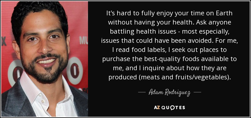 It's hard to fully enjoy your time on Earth without having your health. Ask anyone battling health issues - most especially, issues that could have been avoided. For me, I read food labels, I seek out places to purchase the best-quality foods available to me, and I inquire about how they are produced (meats and fruits/vegetables). - Adam Rodriguez