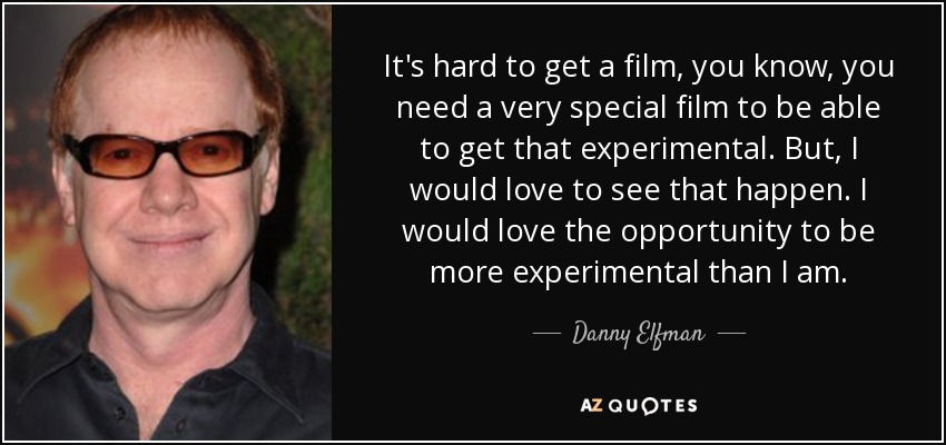 It's hard to get a film, you know, you need a very special film to be able to get that experimental. But, I would love to see that happen. I would love the opportunity to be more experimental than I am. - Danny Elfman