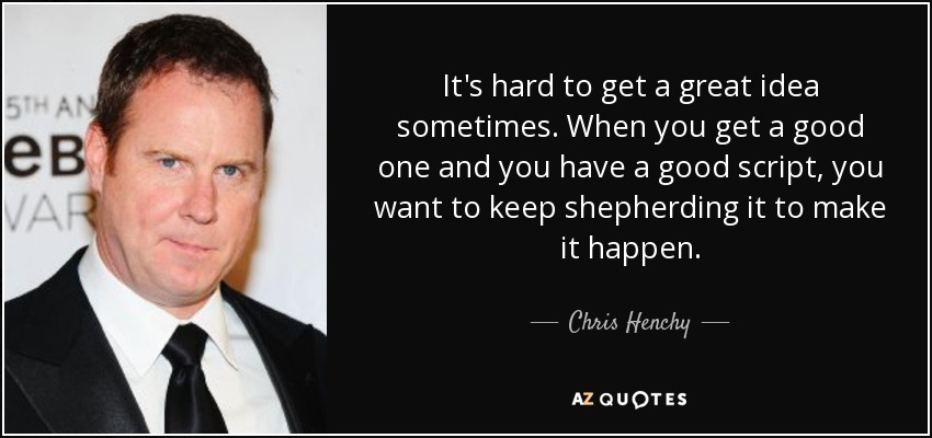 It's hard to get a great idea sometimes. When you get a good one and you have a good script, you want to keep shepherding it to make it happen. - Chris Henchy