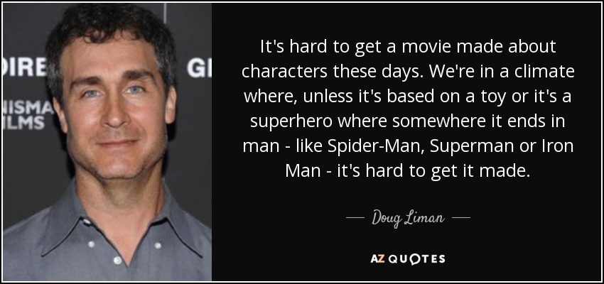 It's hard to get a movie made about characters these days. We're in a climate where, unless it's based on a toy or it's a superhero where somewhere it ends in man - like Spider-Man, Superman or Iron Man - it's hard to get it made. - Doug Liman